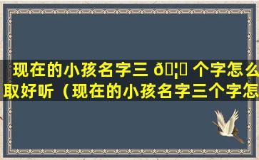 现在的小孩名字三 🦉 个字怎么取好听（现在的小孩名字三个字怎么取好听一点）